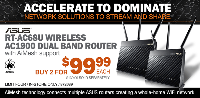 ACCELERATE TO DOMINATE - NETWORK SOLUTIONS TO STREAM AND SHARE; ASUS RT-AC68U Wireless AC1900 Dual Band Router with AiMesh support; Buy 2 for $99.99 each; $139.99 sold separately; Limit four, in-store only, SKU 872689; AiMesh technology connects multiple ASUS routers creating a whole-home WiFi network